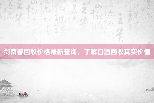 剑南春回收价格最新查询，了解白酒回收真实价值