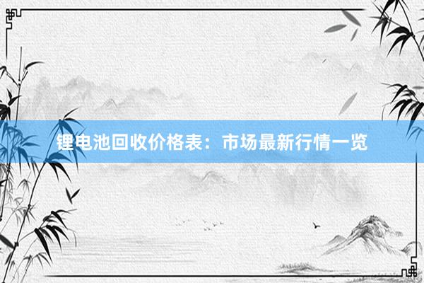 锂电池回收价格表：市场最新行情一览